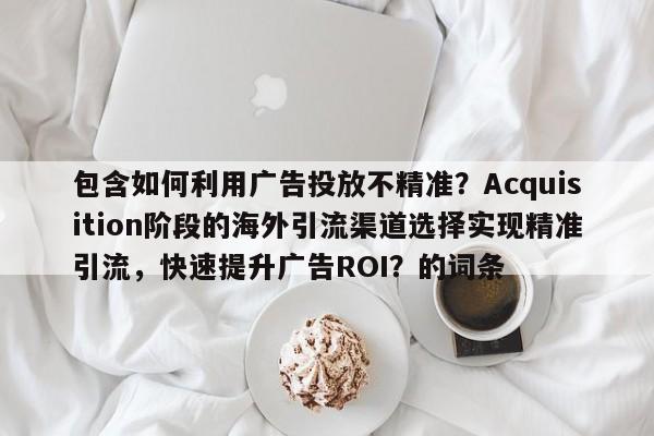 包含如何利用广告投放不精准?Acquisition阶段的海外引流渠道选择实现精准引流,快速提升广告ROI?的词条