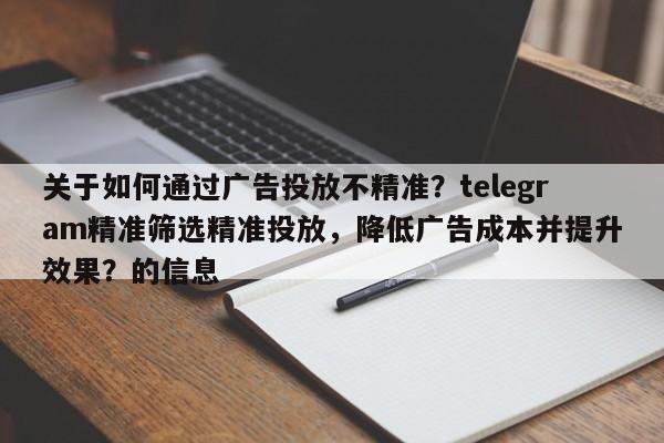 关于如何通过广告投放不精准?telegram精准筛选精准投放,降低广告成本并提升效果?的信息