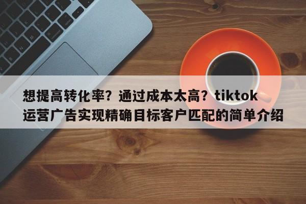 想提高转化率?通过成本太高?tiktok运营广告实现精确目标客户匹配的简单介绍