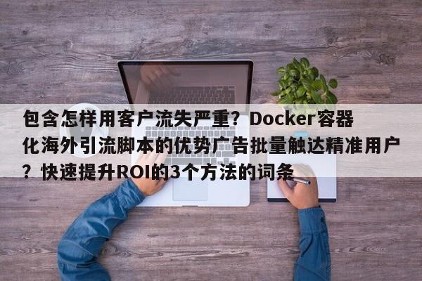 包含怎样用客户流失严重?Docker容器化海外引流脚本的优势广告批量触达精准用户?快速提升ROI的3个方法的词条