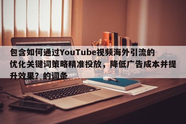 包含如何通过YouTube视频海外引流的优化关键词策略精准投放,降低广告成本并提升效果?的词条