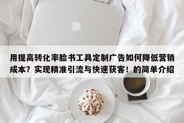 用提高转化率脸书工具定制广告如何降低营销成本？实现精准引流与快速获客！的简单介绍