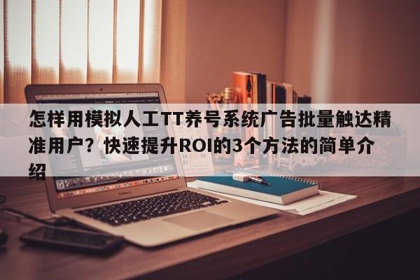 怎样用模拟人工TT养号系统广告批量触达精准用户?快速提升ROI的3个方法的简单介绍