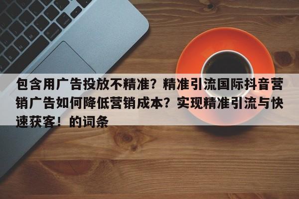 包含用广告投放不精准？精准引流国际抖音营销广告如何降低营销成本？实现精准引流与快速获客！的词条