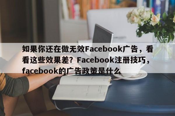 如果你还在做无效Facebook广告，看看这些效果差？Facebook注册技巧，facebook的广告政策是什么