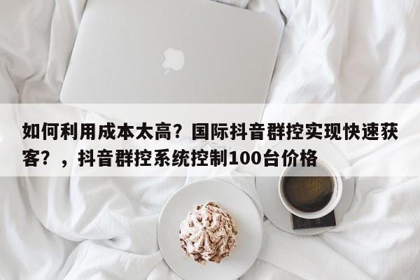 如何利用成本太高?国际抖音群控实现快速获客?,抖音群控系统控制100台价格