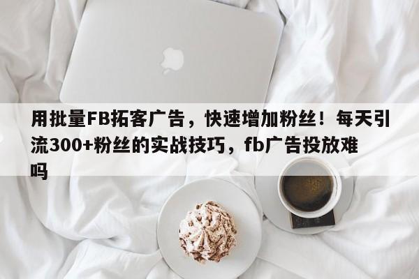 用批量FB拓客广告,快速增加粉丝!每天引流300+粉丝的实战技巧,fb广告投放难吗
