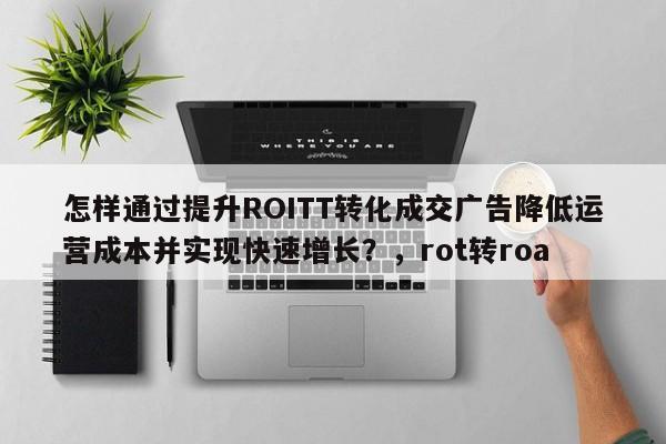 怎样通过提升ROITT转化成交广告降低运营成本并实现快速增长?,rot转roa