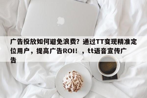 广告投放如何避免浪费?通过TT变现精准定位用户,提高广告ROI!,tt语音宣传广告