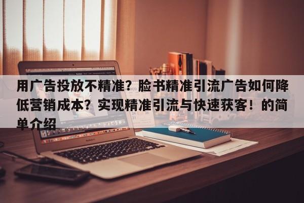 用广告投放不精准?脸书精准引流广告如何降低营销成本?实现精准引流与快速获客!的简单介绍