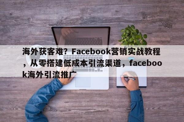 海外获客难?Facebook营销实战教程,从零搭建低成本引流渠道,facebook海外引流推广