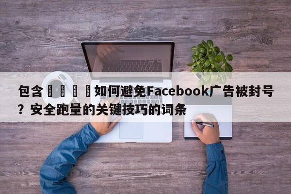 包含📈如何避免Facebook广告被封号？安全跑量的关键技巧的词条