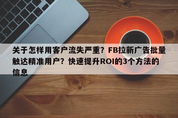 关于怎样用客户流失严重？FB拉新广告批量触达精准用户？快速提升ROI的3个方法的信息