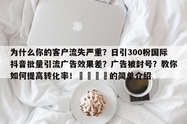 为什么你的客户流失严重？日引300粉国际抖音批量引流广告效果差？广告被封号？教你如何提高转化率！📈的简单介绍