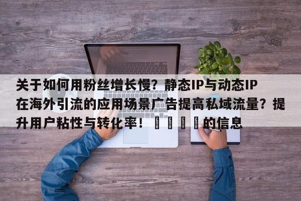 关于如何用粉丝增长慢?静态IP与动态IP在海外引流的应用场景广告提高私域流量?提升用户粘性与转化率!📈的信息