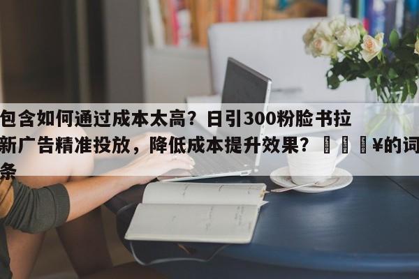 包含如何通过成本太高?日引300粉脸书拉新广告精准投放,降低成本提升效果?💥的词条