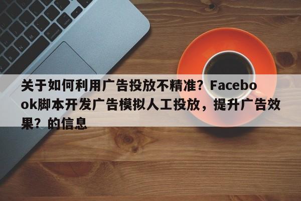 关于如何利用广告投放不精准？Facebook脚本开发广告模拟人工投放，提升广告效果？的信息