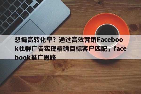 想提高转化率？通过高效营销Facebook社群广告实现精确目标客户匹配，facebook推广思路