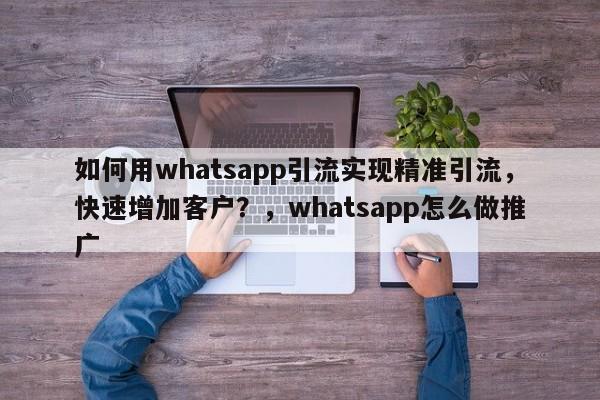 如何用whatsapp引流实现精准引流,快速增加客户?,whatsapp怎么做推广