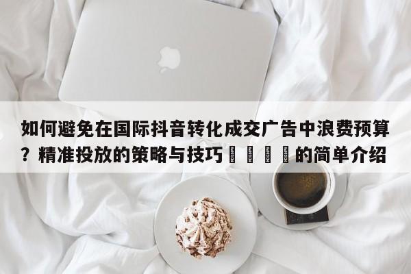 如何避免在国际抖音转化成交广告中浪费预算?精准投放的策略与技巧📈的简单介绍