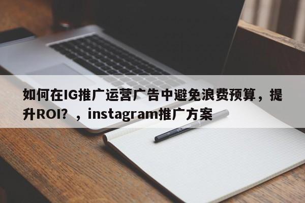 如何在IG推广运营广告中避免浪费预算,提升ROI?,instagram推广方案
