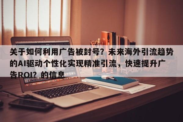 关于如何利用广告被封号?未来海外引流趋势的AI驱动个性化实现精准引流,快速提升广告ROI?的信息