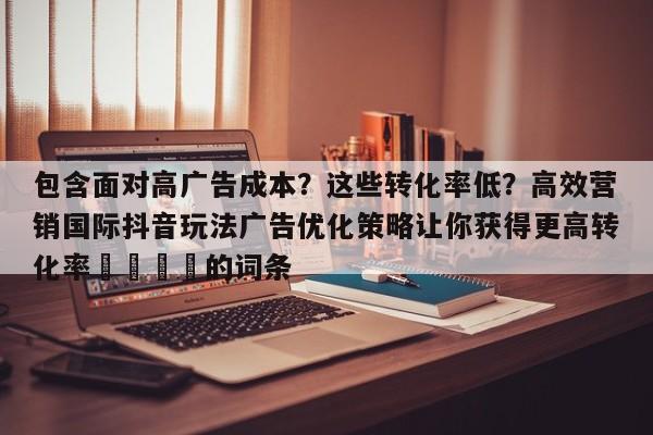 包含面对高广告成本?这些转化率低?高效营销国际抖音玩法广告优化策略让你获得更高转化率📌的词条