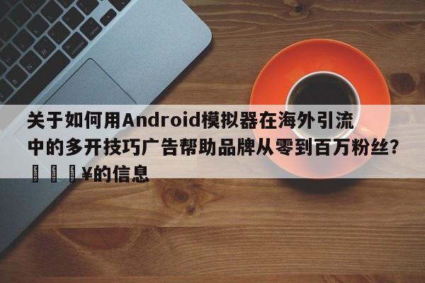 关于如何用Android模拟器在海外引流中的多开技巧广告帮助品牌从零到百万粉丝?💥的信息