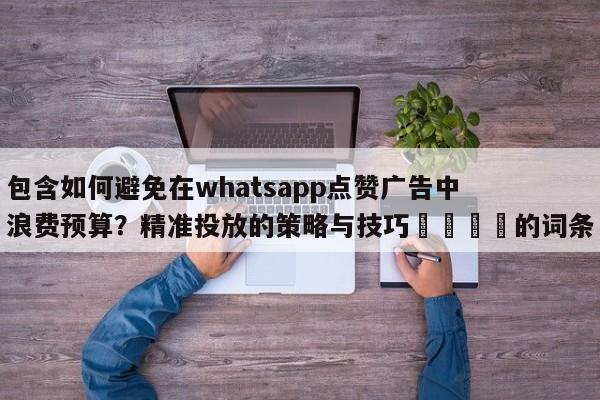 包含如何避免在whatsapp点赞广告中浪费预算?精准投放的策略与技巧📈的词条