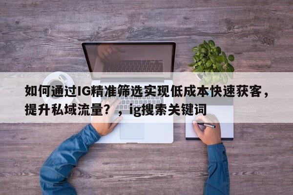 如何通过IG精准筛选实现低成本快速获客,提升私域流量?,ig搜索关键词