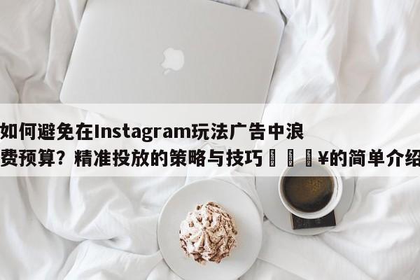 如何避免在Instagram玩法广告中浪费预算？精准投放的策略与技巧🔥的简单介绍