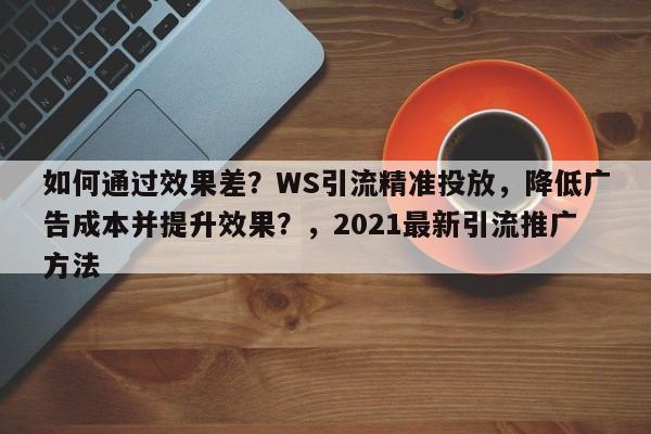 如何通过效果差?WS引流精准投放,降低广告成本并提升效果?,2021最新引流推广方法