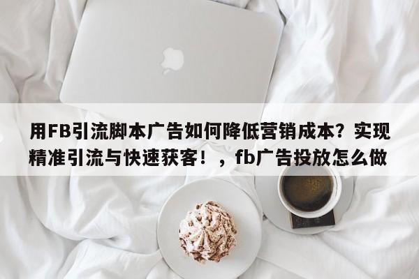 用FB引流脚本广告如何降低营销成本?实现精准引流与快速获客!,fb广告投放怎么做