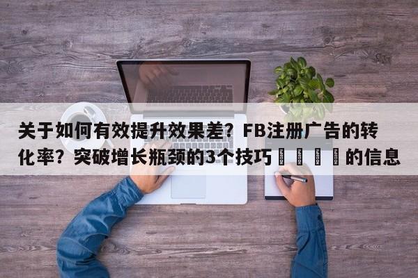 关于如何有效提升效果差?FB注册广告的转化率?突破增长瓶颈的3个技巧📌的信息