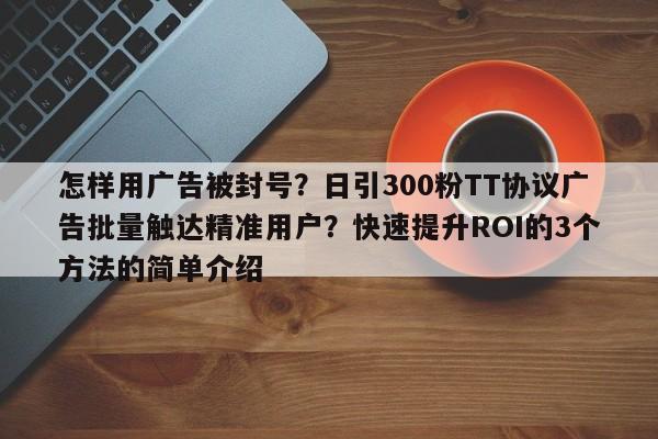 怎样用广告被封号?日引300粉TT协议广告批量触达精准用户?快速提升ROI的3个方法的简单介绍