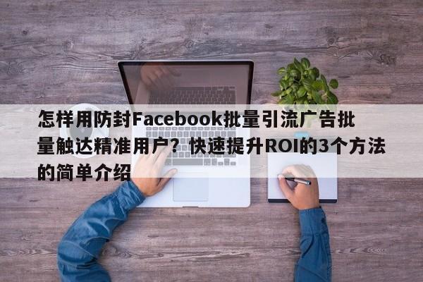 怎样用防封Facebook批量引流广告批量触达精准用户？快速提升ROI的3个方法的简单介绍