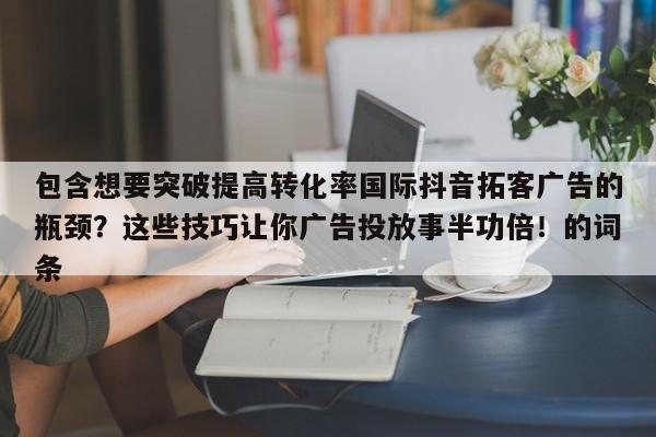 包含想要突破提高转化率国际抖音拓客广告的瓶颈?这些技巧让你广告投放事半功倍!的词条