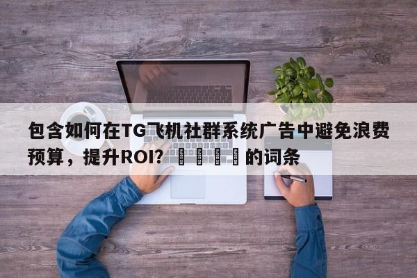 包含如何在TG飞机社群系统广告中避免浪费预算,提升ROI?💡的词条
