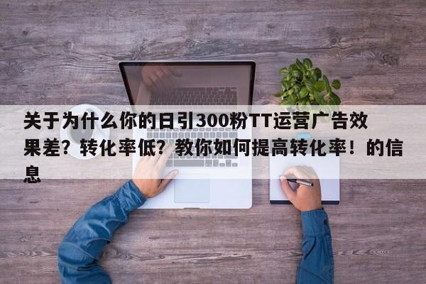 关于为什么你的日引300粉TT运营广告效果差?转化率低?教你如何提高转化率!的信息