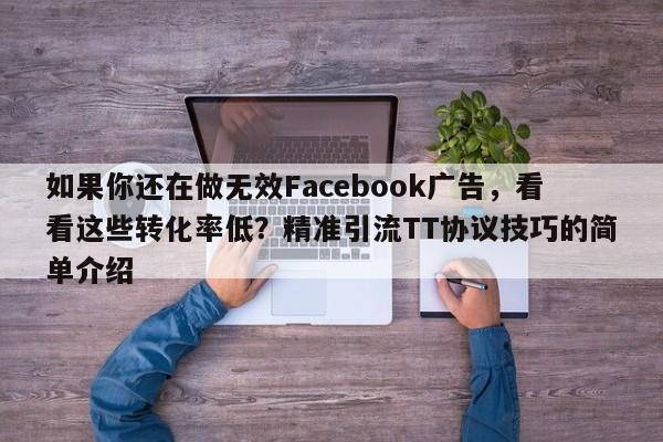 如果你还在做无效Facebook广告，看看这些转化率低？精准引流TT协议技巧的简单介绍