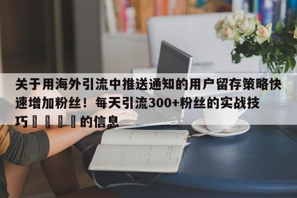 关于用海外引流中推送通知的用户留存策略快速增加粉丝！每天引流300+粉丝的实战技巧🚀的信息