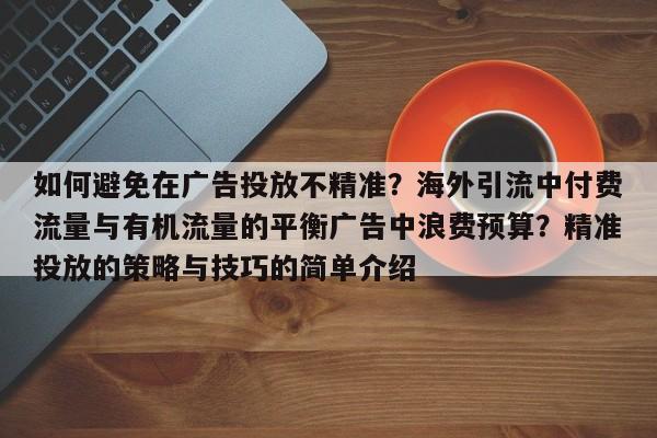 如何避免在广告投放不精准?海外引流中付费流量与有机流量的平衡广告中浪费预算?精准投放的策略与技巧的简单介绍