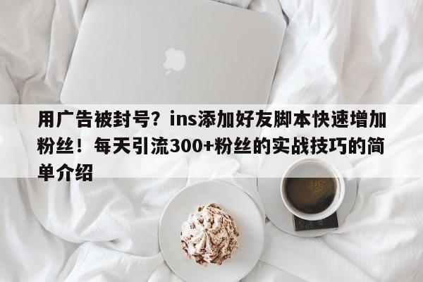 用广告被封号？ins添加好友脚本快速增加粉丝！每天引流300+粉丝的实战技巧的简单介绍