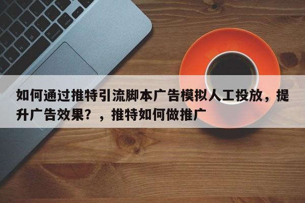 如何通过推特引流脚本广告模拟人工投放,提升广告效果?,推特如何做推广