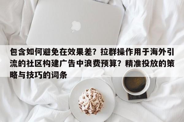 包含如何避免在效果差?拉群操作用于海外引流的社区构建广告中浪费预算?精准投放的策略与技巧的词条