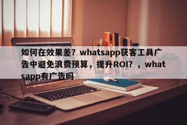 如何在效果差?whatsapp获客工具广告中避免浪费预算,提升ROI?,whatsapp有广告吗