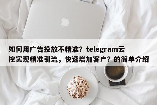 如何用广告投放不精准?telegram云控实现精准引流,快速增加客户?的简单介绍