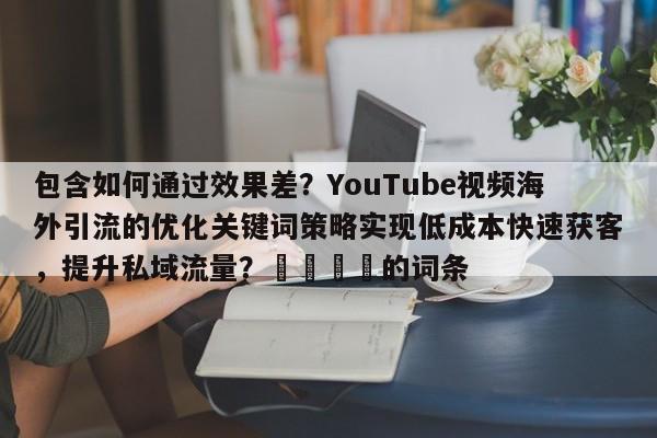 包含如何通过效果差?YouTube视频海外引流的优化关键词策略实现低成本快速获客,提升私域流量?📣的词条