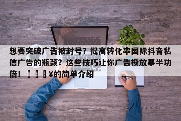 想要突破广告被封号？提高转化率国际抖音私信广告的瓶颈？这些技巧让你广告投放事半功倍！🔥的简单介绍