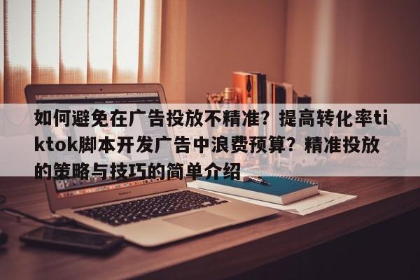 如何避免在广告投放不精准?提高转化率tiktok脚本开发广告中浪费预算?精准投放的策略与技巧的简单介绍